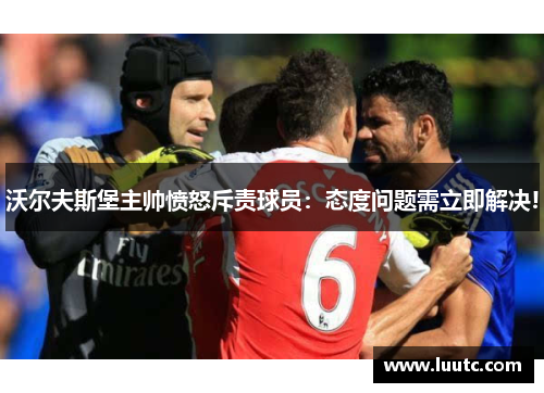 沃尔夫斯堡主帅愤怒斥责球员：态度问题需立即解决!