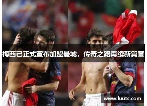 梅西已正式宣布加盟曼城，传奇之路再续新篇章