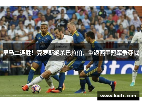 皇马二连胜！克罗斯绝杀巴拉伯，重返西甲冠军争夺战