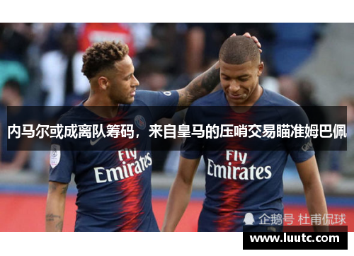 内马尔或成离队筹码，来自皇马的压哨交易瞄准姆巴佩