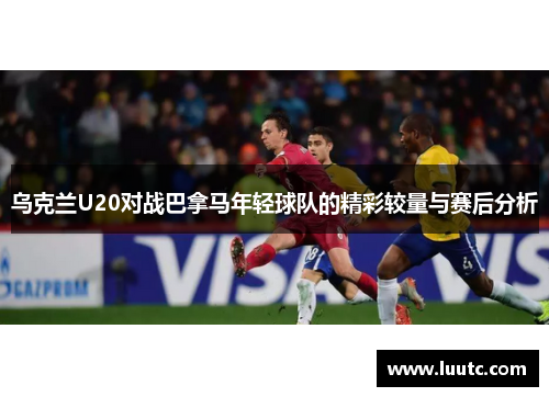 乌克兰U20对战巴拿马年轻球队的精彩较量与赛后分析