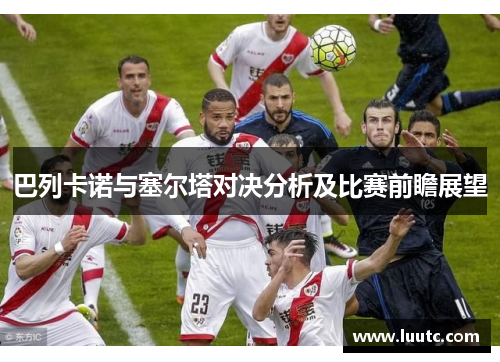 巴列卡诺与塞尔塔对决分析及比赛前瞻展望