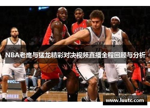NBA老鹰与猛龙精彩对决视频直播全程回顾与分析