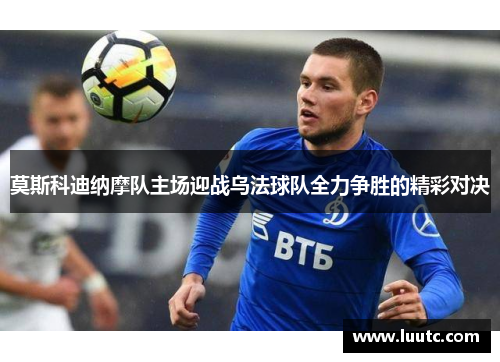 莫斯科迪纳摩队主场迎战乌法球队全力争胜的精彩对决
