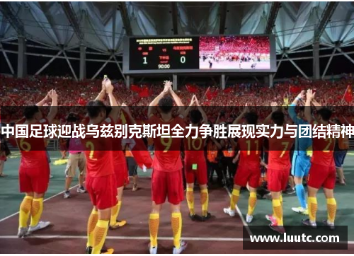 中国足球迎战乌兹别克斯坦全力争胜展现实力与团结精神